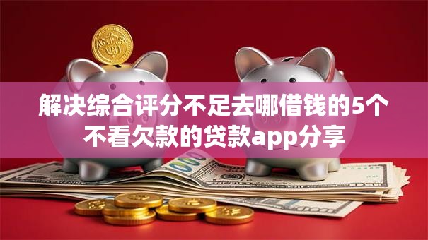 解决综合评分不足去哪借钱的5个不看欠款的贷款app分享 解决综合评分不足去哪借钱的5个不看欠款的贷款app分享