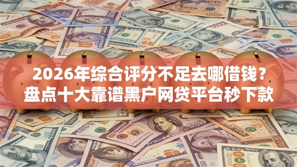 2026年综合评分不足去哪借钱？盘点十大靠谱黑户网贷平台秒下款简单