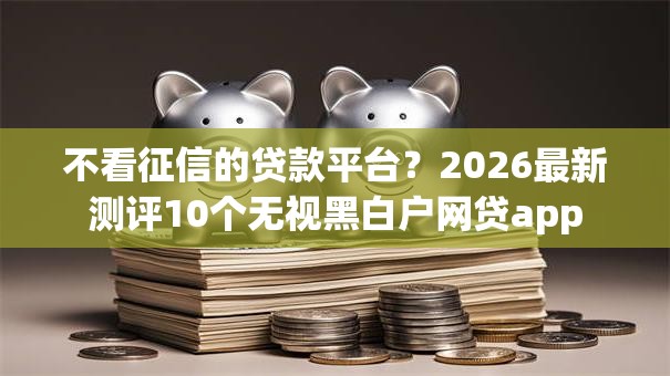 不看征信的贷款平台?2026最新测评10个无视黑白户网贷app 不看征信的贷款平台?2026最新测评10个无视黑白户网贷app