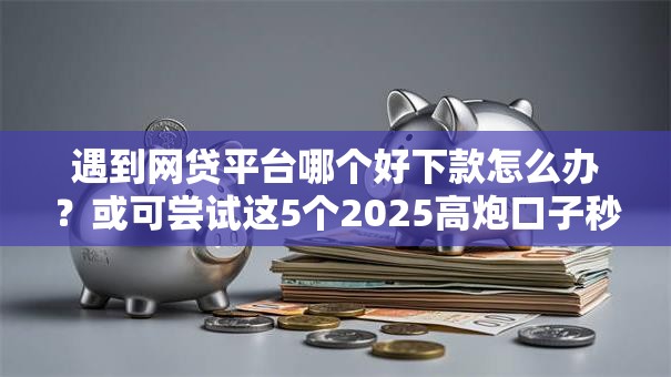 遇到网贷平台哪个好下款怎么办？或可尝试这5个2025高炮口子秒下款