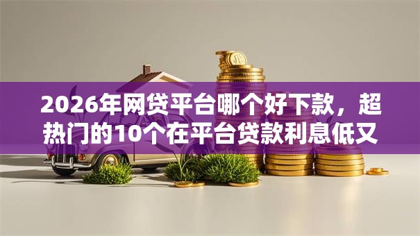 2026年网贷平台哪个好下款，超热门的10个在平台贷款利息低又安全推荐