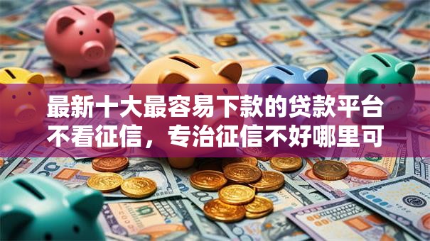 最新十大最容易下款的贷款平台不看征信，专治征信不好哪里可以借钱