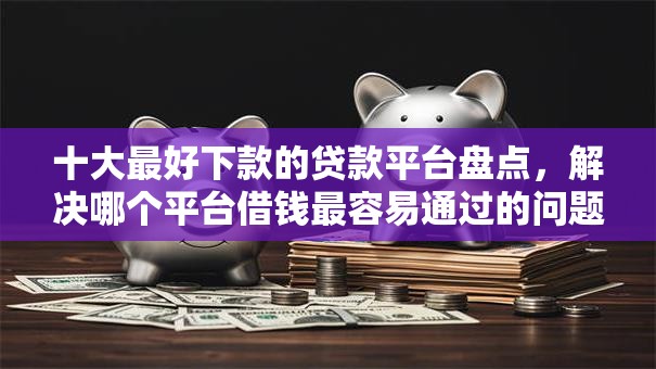 十大最好下款的贷款平台盘点，解决哪个平台借钱最容易通过的问题