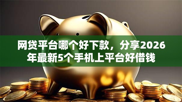网贷平台哪个好下款，分享2026年最新5个手机上平台好借钱