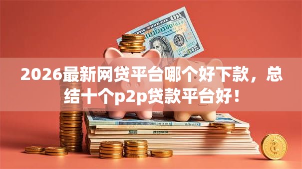 2026最新网贷平台哪个好下款,总结十个p2p贷款平台好! 2026最新网贷平台哪个好下款,总结十个p2p贷款平台好!