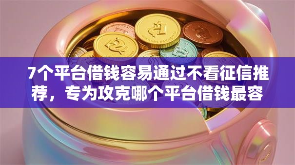 7个平台借钱容易通过不看征信推荐，专为攻克哪个平台借钱最容易通过难题