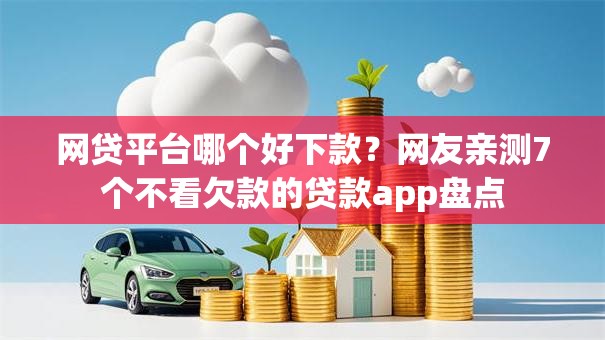 网贷平台哪个好下款？网友亲测7个不看欠款的贷款app盘点