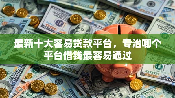 最新十大容易贷款平台，专治哪个平台借钱最容易通过