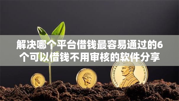 解决哪个平台借钱最容易通过的6个可以借钱不用审核的软件分享
