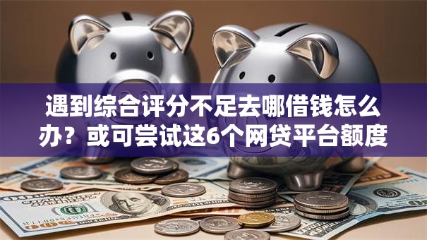 遇到综合评分不足去哪借钱怎么办?或可尝试这6个网贷平台额度高好下款的 遇到综合评分不足去哪借钱怎么办?或可尝试这6个网贷平台额度高好下款的
