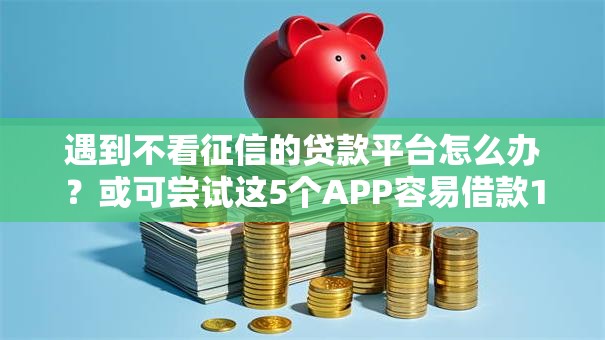 遇到不看征信的贷款平台怎么办?或可尝试这5个APP容易借款1万块的口子 遇到不看征信的贷款平台怎么办?或可尝试这5个APP容易借款1万块的口子