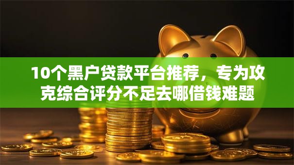 10个黑户贷款平台推荐，专为攻克综合评分不足去哪借钱难题
