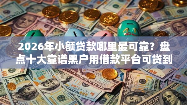 2026年小额贷款哪里最可靠？盘点十大靠谱黑户用借款平台可贷到款