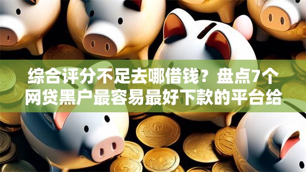 综合评分不足去哪借钱？盘点7个网贷黑户最容易最好下款的平台给你参考