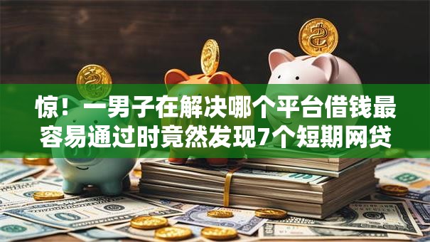 惊！一男子在解决哪个平台借钱最容易通过时竟然发现7个短期网贷平台哪些好借，事后分享了出来
