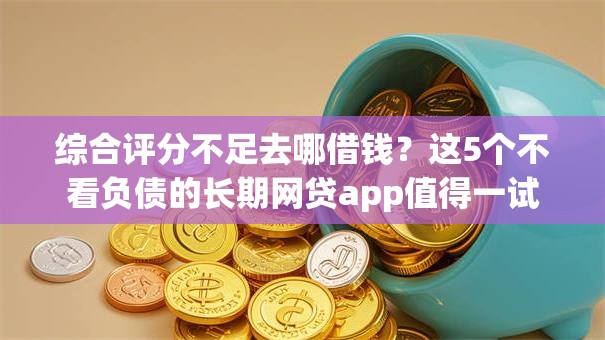 综合评分不足去哪借钱？这5个不看负债的长期网贷app值得一试