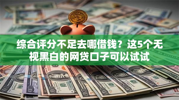 综合评分不足去哪借钱？这5个无视黑白的网贷口子可以试试