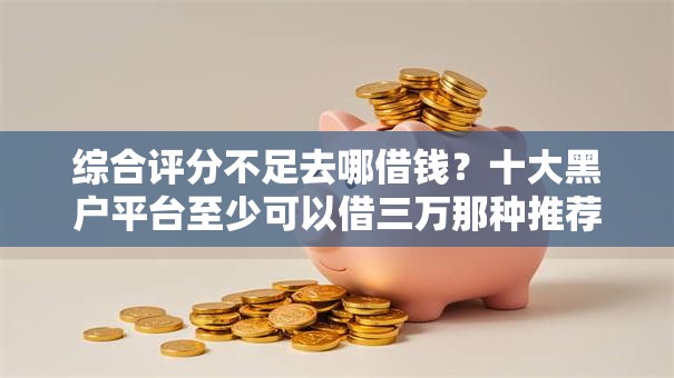 综合评分不足去哪借钱？十大黑户平台至少可以借三万那种推荐