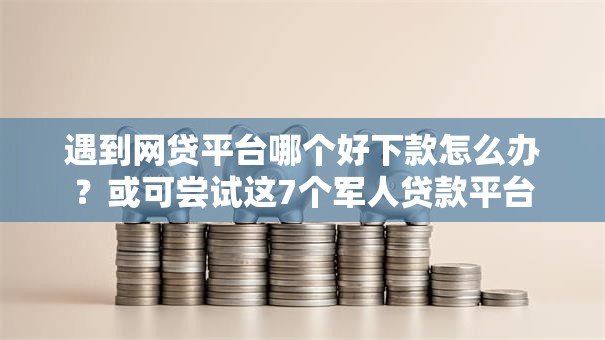 遇到网贷平台哪个好下款怎么办？或可尝试这7个军人贷款平台
