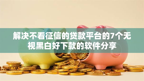 解决不看征信的贷款平台的7个无视黑白好下款的软件分享