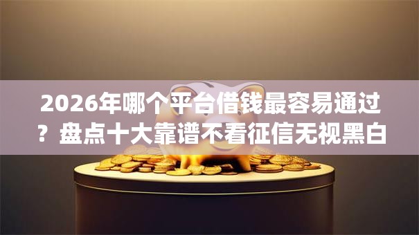 2026年哪个平台借钱最容易通过？盘点十大靠谱不看征信无视黑白百分百下款网贷app