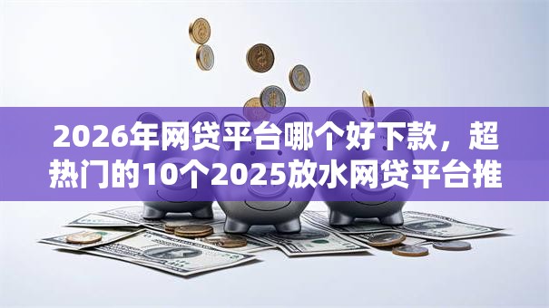 2026年网贷平台哪个好下款，超热门的10个2025放水网贷平台推荐