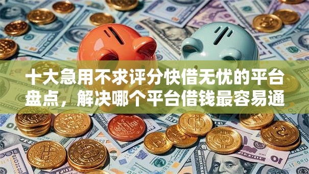 十大急用不求评分快借无忧的平台盘点,解决哪个平台借钱最容易通过的问题 十大急用不求评分快借无忧的平台盘点,解决哪个平台借钱最容易通过的问题