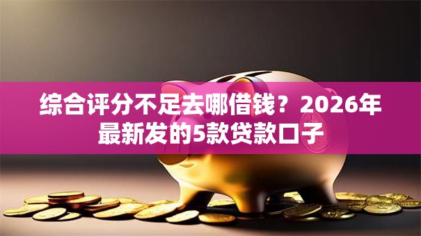 综合评分不足去哪借钱？2026年最新发的5款贷款口子