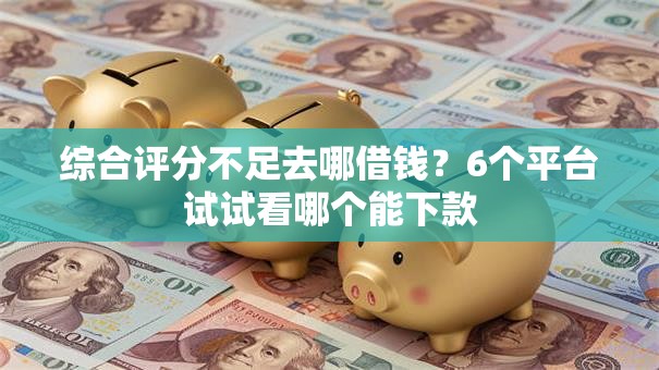 综合评分不足去哪借钱？6个平台试试看哪个能下款