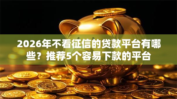 2026年不看征信的贷款平台有哪些?推荐5个容易下款的平台 2026年不看征信的贷款平台有哪些?推荐5个容易下款的平台