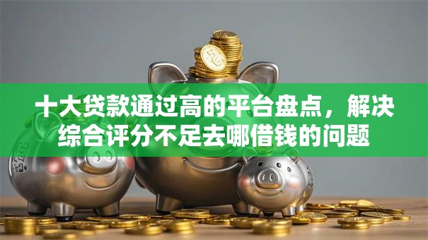 十大贷款通过高的平台盘点，解决综合评分不足去哪借钱的问题