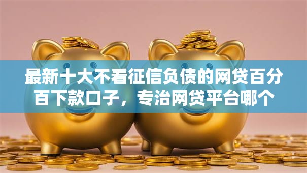 最新十大不看征信负债的网贷百分百下款口子，专治网贷平台哪个好下款