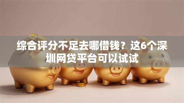 综合评分不足去哪借钱?这6个深圳网贷平台可以试试 综合评分不足去哪借钱?这6个深圳网贷平台可以试试