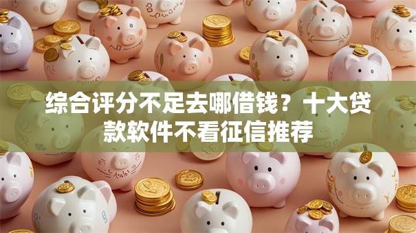 综合评分不足去哪借钱?十大贷款软件不看征信推荐 综合评分不足去哪借钱?十大贷款软件不看征信推荐