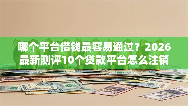 哪个平台借钱最容易通过？2026最新测评10个贷款平台怎么注销