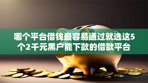 哪个平台借钱最容易通过就选这5个2千元黑户能下款的借款平台