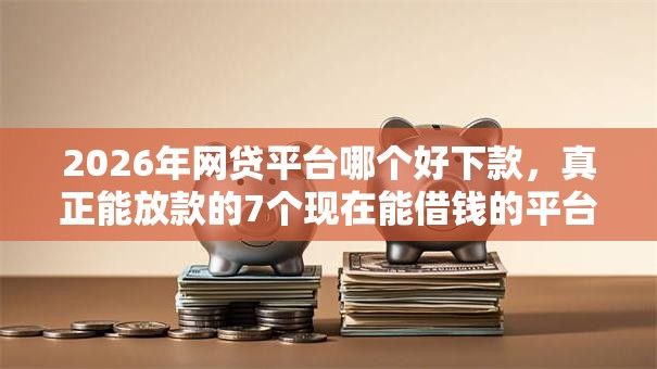 2026年网贷平台哪个好下款，真正能放款的7个现在能借钱的平台推荐