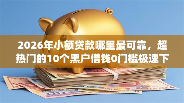 2026年小额贷款哪里最可靠，超热门的10个黑户借钱0门槛极速下款app推荐