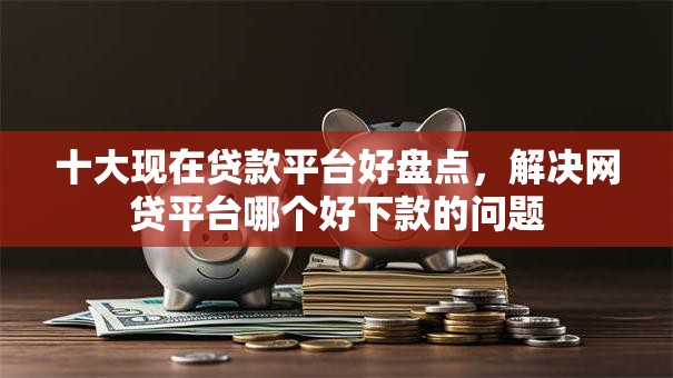 十大现在贷款平台好盘点，解决网贷平台哪个好下款的问题