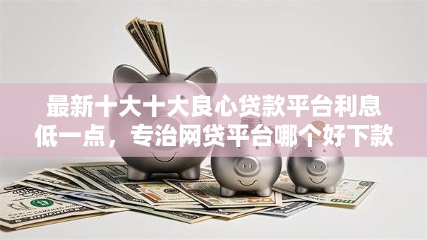 最新十大十大良心贷款平台利息低一点，专治网贷平台哪个好下款