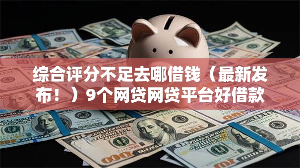 综合评分不足去哪借钱（最新发布！）9个网贷网贷平台好借款