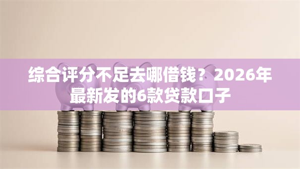 综合评分不足去哪借钱？2026年最新发的6款贷款口子