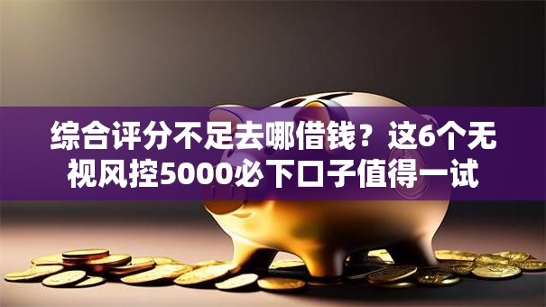 综合评分不足去哪借钱?这6个无视风控5000必下口子值得一试 综合评分不足去哪借钱?这6个无视风控5000必下口子值得一试