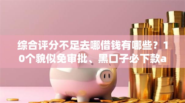 综合评分不足去哪借钱有哪些？10个貌似免审批、黑口子必下款app合集