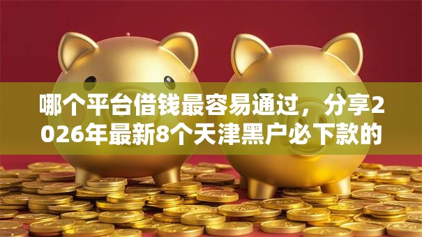 哪个平台借钱最容易通过,分享2026年最新8个天津黑户必下款的口子 哪个平台借钱最容易通过,分享2026年最新8个天津黑户必下款的口子