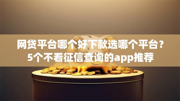 网贷平台哪个好下款选哪个平台?5个不看征信查询的app推荐 网贷平台哪个好下款选哪个平台?5个不看征信查询的app推荐