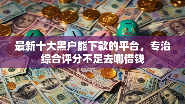 最新十大黑户能下款的平台,专治综合评分不足去哪借钱 最新十大黑户能下款的平台,专治综合评分不足去哪借钱
