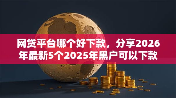 网贷平台哪个好下款,分享2026年最新5个2025年黑户可以下款的口子 网贷平台哪个好下款,分享2026年最新5个2025年黑户可以下款的口子