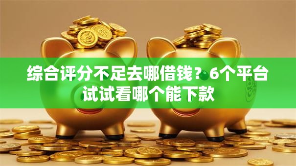 综合评分不足去哪借钱？6个平台试试看哪个能下款