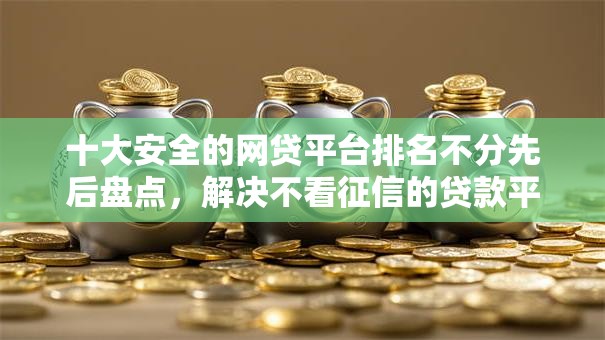 十大安全的网贷平台排名不分先后盘点,解决不看征信的贷款平台的问题 十大安全的网贷平台排名不分先后盘点,解决不看征信的贷款平台的问题